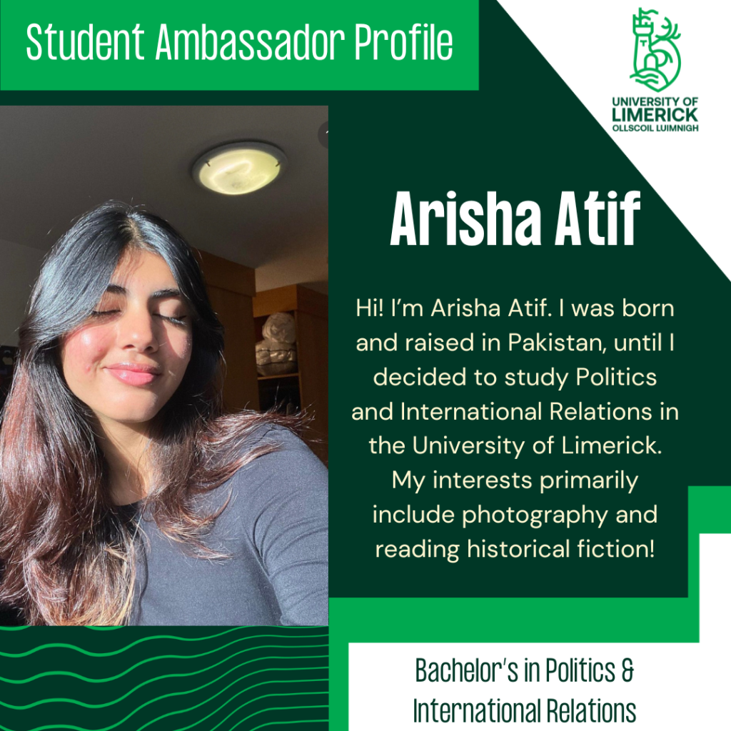 Arisha Atif. Hi! I’m Arisha Atif. I was born and raised in Pakistan, until I decided to study Politics and International Relations in the University of Limerick. My interests primarily include photography and reading historical fiction! Bachelor’s in Politics & International Relations