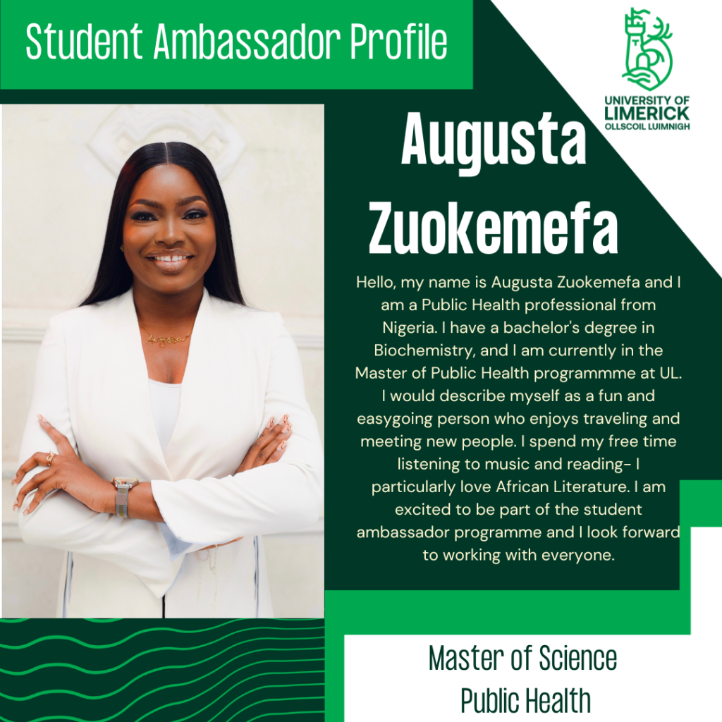 Augusta Zuokemefa. Hello, my name is Augusta Zuokemefa and I am a Public Health professional from Nigeria. I have a bachelor's degree in Biochemistry, and I am currently in the Master of Public Health programmme at UL. I would describe myself as a fun and easygoing person who enjoys traveling and meeting new people. I spend my free time listening to music and reading- I particularly love African Literature. I am excited to be part of the student ambassador programme and I look forward to working with everyone. Master of Science Public Health