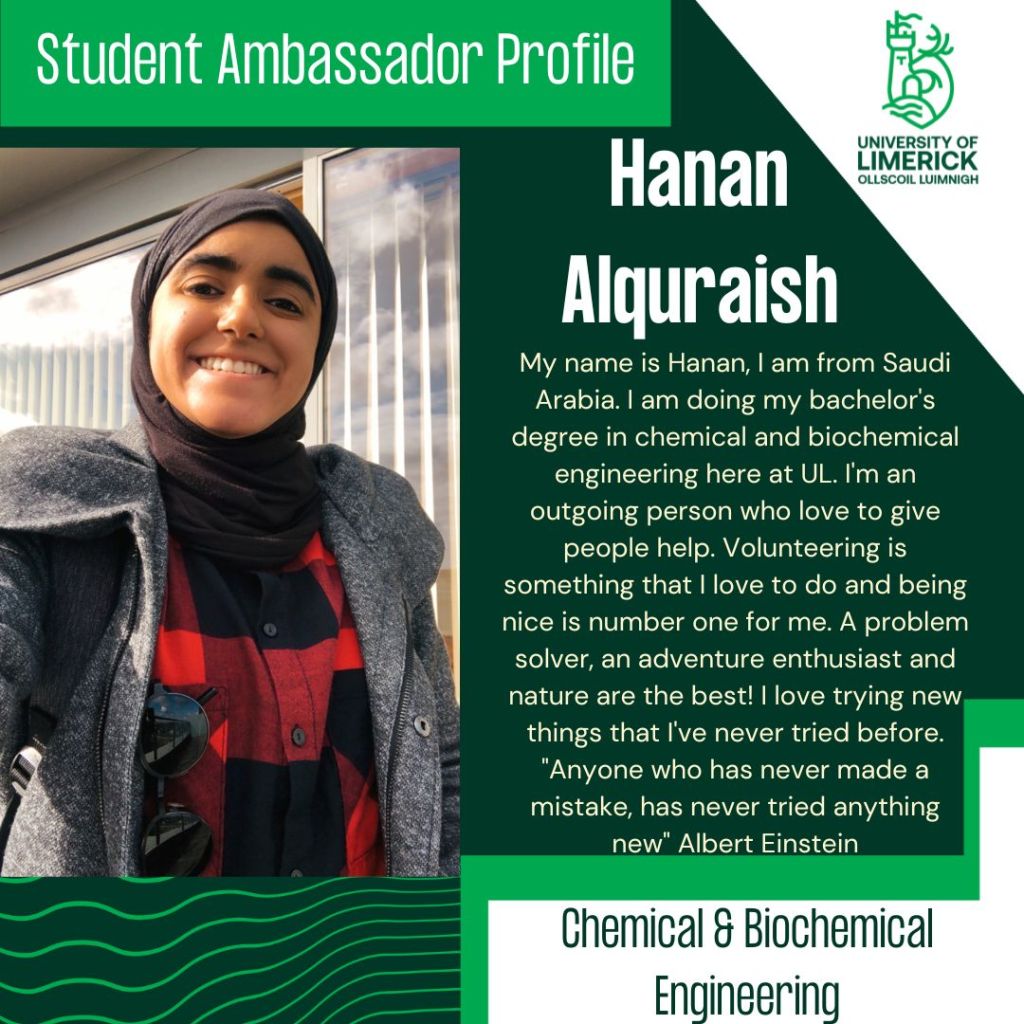 Hanan Alquraish. My name is Hanan, I am from Saudi Arabia. I am doing my bachelor's degree in chemical and biochemical engineering here at UL. I'm an outgoing person who love to give people help. Volunteering is something that I love to do and being nice is number one for me. A problem solver, an adventure enthusiast and nature are the best! I love trying new things that I've never tried before. "Anyone who has never made a mistake, has never tried anything new" Albert Einstein. Chemical & Biochemical Engineering.