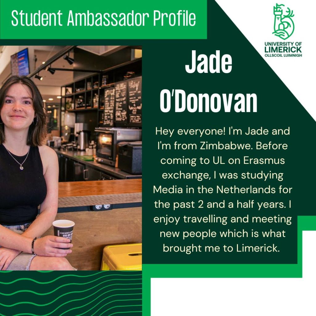 Jade O'Donovan. Hey everyone! I'm Jade and I'm from Zimbabwe. Before coming to UL on Erasmus exchange, I was studying Media in the Netherlands for the past 2 and a half years. I enjoy travelling and meeting new people which is what brought me to Limerick.