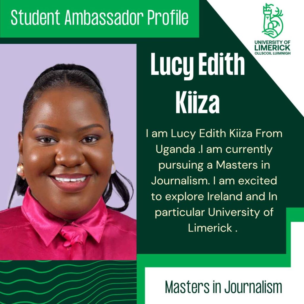 Lucy Edith Kiiza. I am Lucy Edith Kiiza From Uganda .I am currently pursuing a Masters in Journalism. I am excited to explore Ireland and In particular University of Limerick . Masters in Journalism