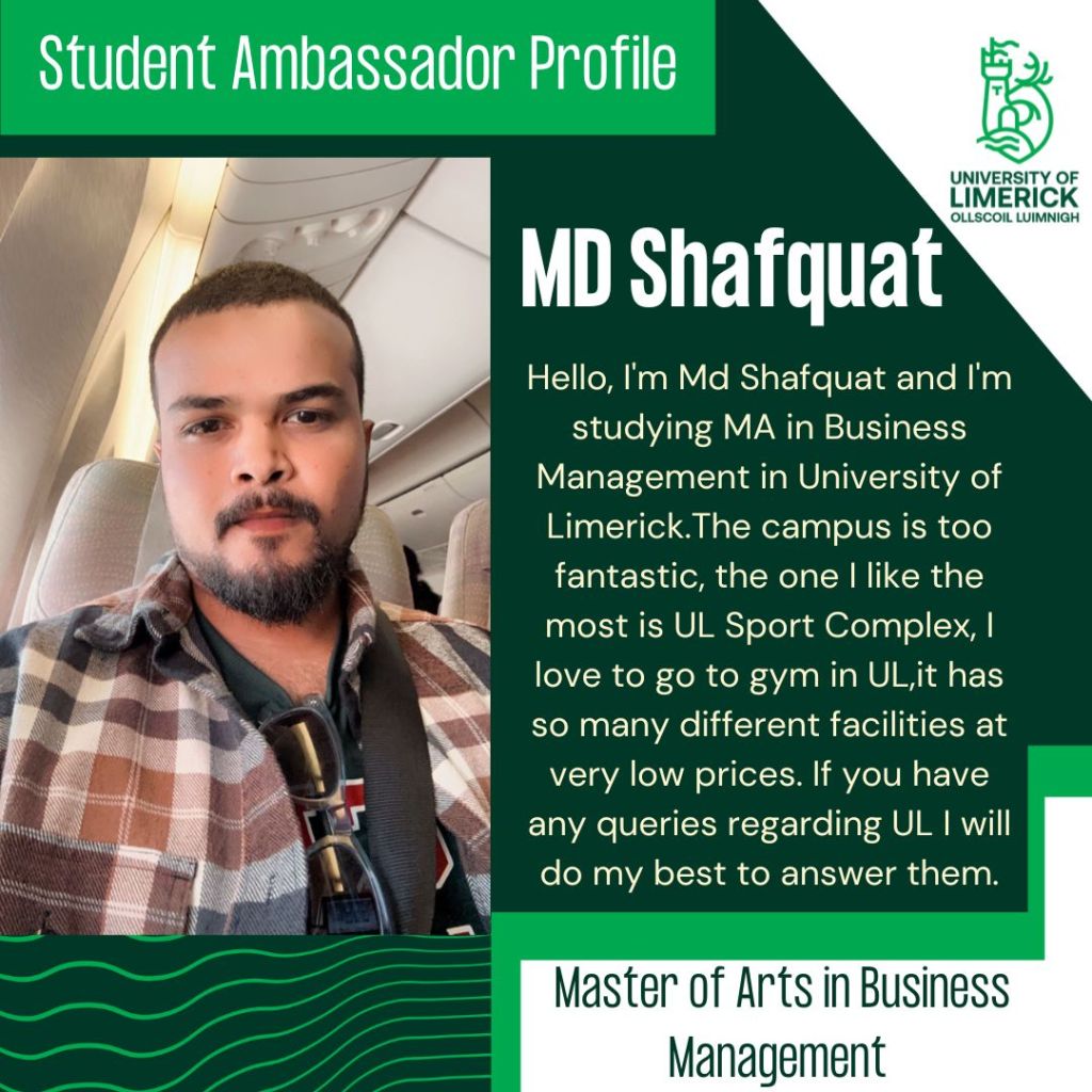 MD Shafquat. Hello, I'm Md Shafquat and I'm studying MA in Business Management in University of Limerick.The campus is too fantastic, the one I like the most is UL Sport Complex, I love to go to gym in UL,it has so many different facilities at very low prices. If you have any queries regarding UL I will do my best to answer them. Masters of Arts in Business Management