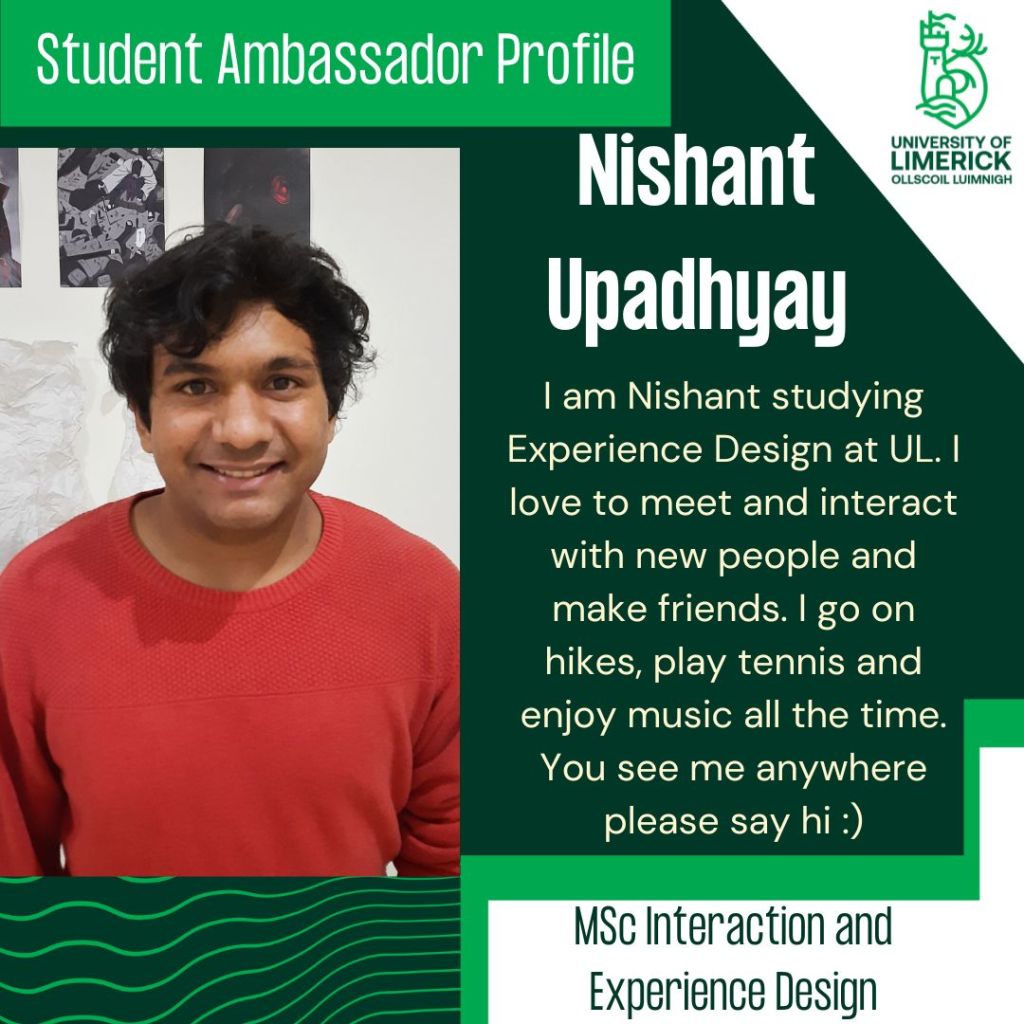 Nishant Upadhyay. I am Nishant studying Experience Design at UL. I love to meet and interact with new people and make friends. I go on hikes, play tennis and enjoy music all the time. You see me anywhere please say hi :) MSc Interaction and Experience Design