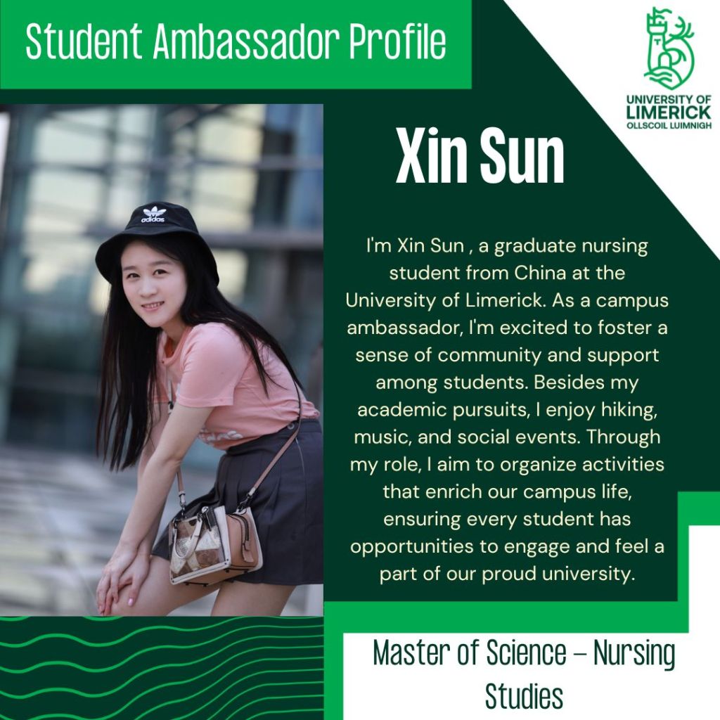 Xin Sun. I'm Xin Sun , a graduate nursing student from China at the University of Limerick. As a campus ambassador, I'm excited to foster a sense of community and support among students. Besides my academic pursuits, I enjoy hiking, music, and social events. Through my role, I aim to organize activities that enrich our campus life, ensuring every student has opportunities to engage and feel a part of our proud university. Master of Science - Nursing Studies