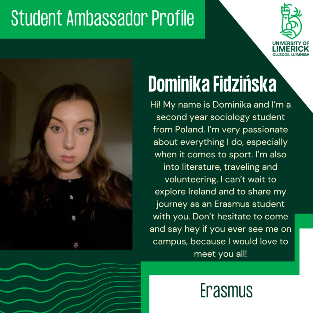Ambassador Profile
Hi! My name is Dominika and I’m a second year sociology student from Poland. I’m very passionate about everything I do, especially when it comes to sport. I’m also into literature, traveling and volunteering. I can’t wait to explore Ireland and to share my journey as an Erasmus student with you. Don’t hesitate to come and say hey if you ever see me on campus, because I would love to meet you all!